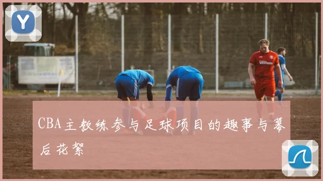 CBA主教练参与足球项目的趣事与幕后花絮