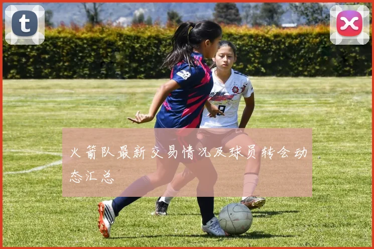 火箭队最新交易情况及球员转会动态汇总