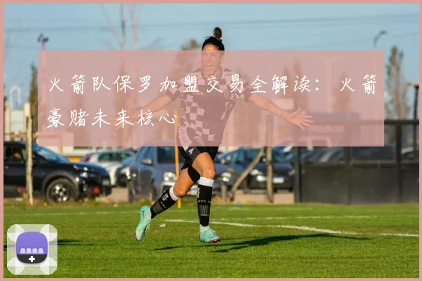 火箭队保罗加盟交易全解读:火箭豪赌未来核心