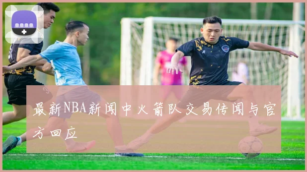 最新NBA新闻中火箭队交易传闻与官方回应