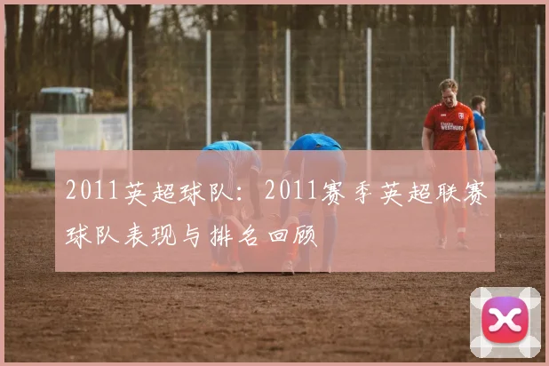 2011英超球队：2011赛季英超联赛球队表现与排名回顾